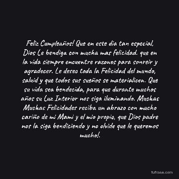Feliz Cumpleaños! Que en este dia tan especial, Dios Le bendiga con mucha mas felicidad. que en la vida siempre encuentre razones para sonreir y agradecer. Le deseo toda la Felicidad del mundo, saluid y que todos sus sueños se materialicen. Que su vida sea bendecida, para que durante muchos años su Luz Interior nos siga iluminando. Muchas Muchas Felicidades reciba un abrazo con mucho cariño de mi Mami y el mio propio, que Dios padre nos la siga bendiciendo y no olvide que le queremos mucho!.
