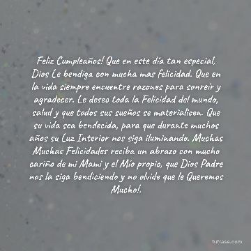 Feliz Cumpleaños! Que en este día tan especial, Dios Le bendiga con mucha mas felicidad. Que en la vida siempre encuentre razones para sonreír y agradecer. Le deseo toda la Felicidad del mundo, salud y que todos sus sueños se materialicen. Que su vida sea bendecida, para que durante muchos años su Luz Interior nos siga iluminando. Muchas Muchas Felicidades reciba un abrazo con mucho cariño de mi Mami y el Mío propio, que Dios Padre nos la siga bendiciendo y no olvide que le Queremos Mucho!.