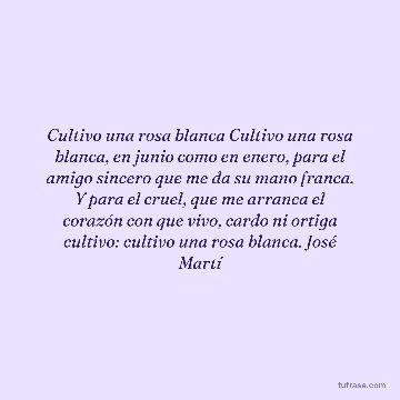 Cultivo una rosa blanca Cultivo una rosa blanca, en junio como en enero, para el amigo sincero que me da su mano franca. Y para el cruel, que me arranca el corazón con que vivo, cardo ni ortiga cultivo: cultivo una rosa blanca. José Martí