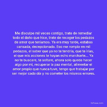 Me disculpe mil veces contigo, trate de remediar todo el daño que hice, trate de recoger los pedazos de amor que teniamos. Ya era muy tarde, estabas cansada, decepcionada. Eso me rompio en mil pedazos, el saber que ya no te tendria, que te irías, el que mis acciones te hayan echo marcharte... Ya no te buscare, te soltare, ahora solo queda hacer algo por mi, recuperar la paz mental, alimentar el amor propio que nunca tuve, tengo que trabajar por ser mejor cada día y no cometer los mismos errores.
