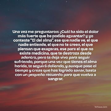 Una vez me preguntaron: ¿Cuál ha sido el dolor más fuerte que he podido aguantar? y yo conteste “El del alma", ese que nadie ve, el que nadie entiende, el que no te creen, el que piensan que exageras, ese para el que no existe medicina, que te destroza desde adentro, pero te deja vivo para seguir sufriendo, porque una vez que tienes el alma herida, te seguirá doliendo, y aunque pase el tiempo y creas que has logrado sanar, basta con un pequeño recuerdo para que vuelva a sangrar.