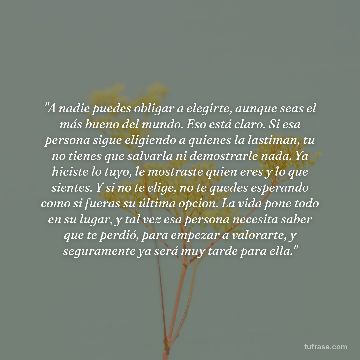 "A nadie puedes obligar a elegirte, aunque seas el más bueno del mundo. Eso está claro. Si esa persona sigue eligiendo a quienes la lastiman, tu no tienes que salvarla ni demostrarle nada. Ya hiciste lo tuyo, le mostraste quien eres y lo que sientes. Y si no te elige, no te quedes esperando como si fueras su última opcion. La vida pone todo en su lugar, y tal vez esa persona necesita saber que te perdió, para empezar a valorarte, y seguramente ya será muy tarde para ella."