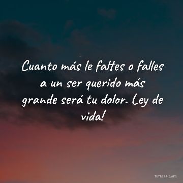 Cuanto más le faltes o falles a un ser querido más grande será tu dolor. Ley de vida!