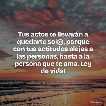 Tus actos te llevarán a quedarte sol@, porque con tus actitudes alejas a las personas, hasta a la persona que te ama. Ley de vida!