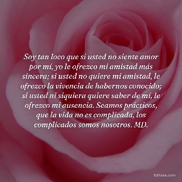 Soy tan loco que si usted no siente amor por mí, yo le ofrezco mi amistad más sincera; si usted no quiere mi amistad, le ofrezco la vivencia de habernos conocido; si usted ni siquiera quiere saber de mí, le ofrezco mi ausencia. Seamos prácticos, que la vida no es complicada, los complicados somos nosotros. MD.