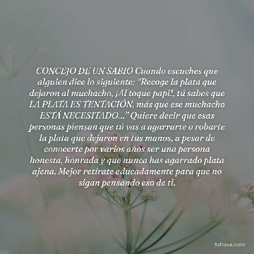 CONCEJO DE UN SABIO Cuando escuches que alguien dice lo siguiente: “Recoge la plata que dejaron al muchacho, ¡Al toque papi!, tú sabes que LA PLATA ES TENTACIÓN, más que ese muchacho ESTÁ NECESITADO…” Quiere decir que esas personas piensan que tú vas a agarrarte o robarte la plata que dejaron en tus manos, a pesar de conocerte por varios años ser una persona honesta, honrada y que nunca has agarrado plata ajena. Mejor retírate educadamente para que no sigan pensando eso de ti.