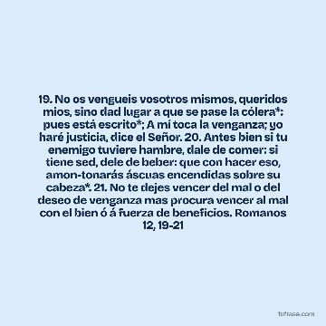 19. No os vengueis vosotros mismos, queridos mios, sino dad lugar a que se pase la cólera*: pues está escrito*; A mí toca la venganza; yo haré justicia, dice el Señor. 20. Antes bien si tu enemigo tuviere hambre, dale de comer: si tiene sed, dele de beber: que con hacer eso, amon-tonarás áscuas encendidas sobre su cabeza*. 21. No te dejes vencer del mal o del deseo de venganza mas procura vencer al mal con el bien ó á fuerza de beneficios. Romanos 12, 19-21
