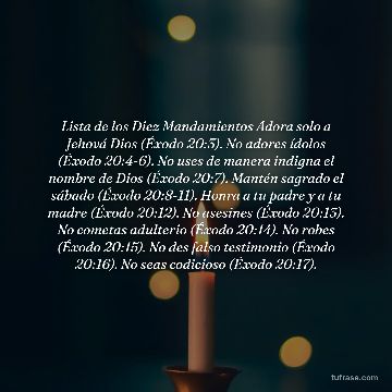 Lista de los Diez Mandamientos Adora solo a Jehová Dios (Éxodo 20:3). No adores ídolos (Éxodo 20:4-6). No uses de manera indigna el nombre de Dios (Éxodo 20:7). Mantén sagrado el sábado (Éxodo 20:8-11). Honra a tu padre y a tu madre (Éxodo 20:12). No asesines (Éxodo 20:13). No cometas adulterio (Éxodo 20:14). No robes (Éxodo 20:15). No des falso testimonio (Éxodo 20:16). No seas codicioso (Éxodo 20:17).