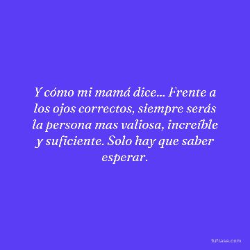 Y cómo mi mamá dice... Frente a los ojos correctos, siempre serás la persona mas valiosa, increíble y suficiente. Solo hay que saber esperar.