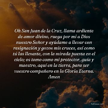 Oh San Juan de la Cruz, llama ardiente de amor divino, ruega por mi a Dios nuestro Señor y ayúdame a llevar con resignación y gozos mis cruces, así como tú las llevaste, con la mirada puesta en el cielo; os tomo como mi protector, guía y maestro, aquí en la tierra, para ser vuestro compañero en la Gloria Eterna. Amen