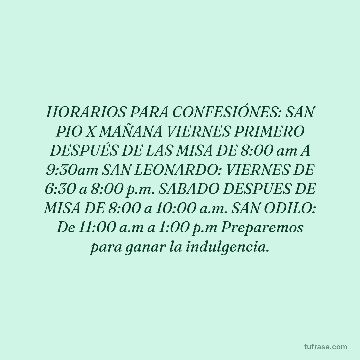 HORARIOS PARA CONFESIÓNES: SAN PIO X MAÑANA VIERNES PRIMERO DESPUÉS DE LAS MISA DE 8:00 am A 9:30am SAN LEONARDO: VIERNES DE 6:30 a 8:00 p.m. SABADO DESPUES DE MISA DE 8:00 a 10:00 a.m. SAN ODILO: De 11:00 a.m a 1:00 p.m Preparemos para ganar la indulgencia.