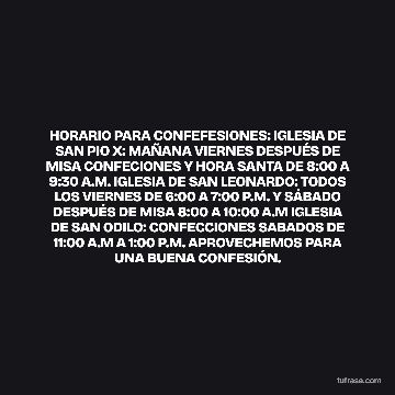 HORARIO PARA CONFEFESIONES: IGLESIA DE SAN PIO X: MAÑANA VIERNES DESPUÉS DE MISA CONFECIONES Y HORA SANTA DE 8:00 A 9:30 A.M. IGLESIA DE SAN LEONARDO: TODOS LOS VIERNES DE 6:00 A 7:00 P.M. Y SÁBADO DESPUÉS DE MISA 8:00 A 10:00 A.M IGLESIA DE SAN ODILO: CONFECCIONES SABADOS DE 11:00 A.M A 1:00 P.M. APROVECHEMOS PARA UNA BUENA CONFESIÓN.