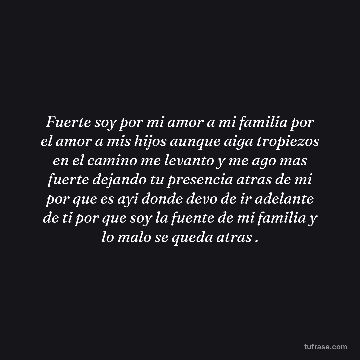 Fuerte soy por mi amor a mi familia por el amor a mis hijos aunque aiga tropiezos en el camino me levanto y me ago mas fuerte dejando tu presencia atras de mi por que es ayi donde devo de ir adelante de ti por que soy la fuente de mi familia y lo malo se queda atras .