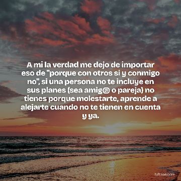 A mi la verdad me dejo de importar eso de "porque con otros si y conmigo no", si una persona no te incluye en sus planes (sea amig@ o pareja) no tienes porque molestarte, aprende a alejarte cuando no te tienen en cuenta y ya.