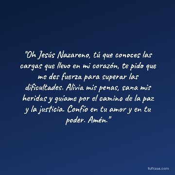 "Oh Jesús Nazareno, tú que conoces las cargas que llevo en mi corazón, te pido que me des fuerza para superar las dificultades. Alivia mis penas, sana mis heridas y guíame por el camino de la paz y la justicia. Confío en tu amor y en tu poder. Amén."