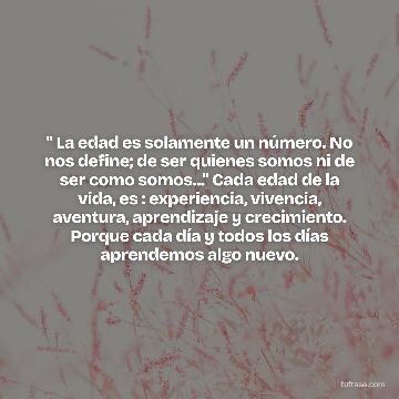" La edad es solamente un número. No nos define; de ser quienes somos ni de ser como somos..." Cada edad de la vida, es : experiencia, vivencia, aventura, aprendizaje y crecimiento. Porque cada día y todos los días aprendemos algo nuevo.