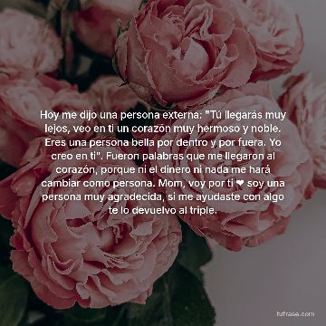 Hoy me dijo una persona externa: "Tú llegarás muy lejos, veo en ti un corazón muy hermoso y noble. Eres una persona bella por dentro y por fuera. Yo creo en ti". Fueron palabras que me llegaron al corazón, porque ni el dinero ni nada me hará cambiar como persona. Mom, voy por ti ❤️ soy una persona muy agradecida, si me ayudaste con algo te lo devuelvo al triple.