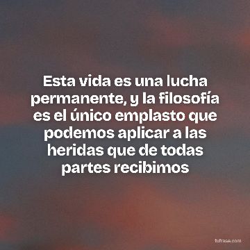 Esta vida es una lucha permanente, y la filosofía es el único emplasto que podemos aplicar a las heridas que de todas partes recibimos