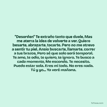 "Desorden" Te extraño tanto que duele, Mas me aterra la idea de volverte a ver. Quiero besarte, abrazarte, tocarte. Pero no me atrevo a sentir tu piel. Ansío buscarte, llamarte, correr a tus brazos, Pero sé que solo será temporal. Te amo, te odio, te quiero, te ignoro. Te busco a cada momento, Me escondo. Te necesito. Puedo estar sola. Eres mi todo. No eres nada. Tú y yo... Ya veré mañana.