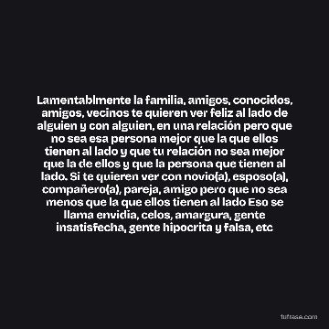 Lamentablmente la familia, amigos, conocidos, amigos, vecinos te quieren ver feliz al lado de alguien y con alguien, en una relación pero que no sea esa persona mejor que la que ellos tienen al lado y que tu relación no sea mejor que la de ellos y que la persona que tienen al lado. Si te quieren ver con novio(a), esposo(a), compañero(a), pareja, amigo pero que no sea menos que la que ellos tienen al lado Eso se llama envidia, celos, amargura, gente insatisfecha, gente hipocrita y falsa, etc