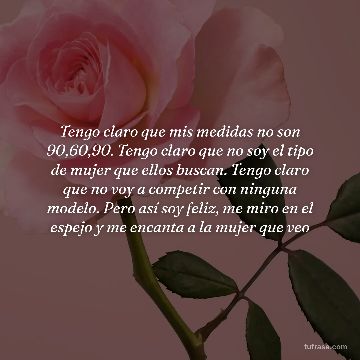 Tengo claro que mis medidas no son 90,60,90. Tengo claro que no soy el tipo de mujer que ellos buscan. Tengo claro que no voy a competir con ninguna modelo. Pero así soy feliz, me miro en el espejo y me encanta a la mujer que veo