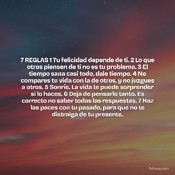 7 REGLAS 1 Tu felicidad depende de ti. 2 Lo que otros piensen de ti no es tu problema. 3 El tiempo sana casi todo, dale tiempo. 4 No compares tu vida con la de otros, y no juzgues a otros. 5 Sonríe. La vida te puede sorprender si lo haces. 6 Deja de pensarlo tanto. Es correcto no saber todas las respuestas. 7 Haz las paces con tu pasado, para que no te distraiga de tu presente.