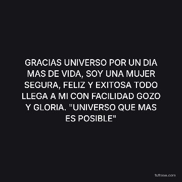 GRACIAS UNIVERSO POR UN DIA MAS DE VIDA, SOY UNA MUJER SEGURA, FELIZ Y EXITOSA TODO LLEGA A MI CON FACILIDAD GOZO Y GLORIA. "UNIVERSO QUE MAS ES POSIBLE"