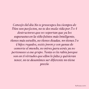 Concejo del día No te preocupes los tiempos de Dios son perfectos, no te des mala vida por 3 o 4 destructores que no soportan que ya los superastes en la vida fuistes más inteligente, tienes más estudio, no tienes deudas, no tienes 3 o 4 hijos regados, estás joven y con ganas de comerte el mundo, no mires para atrás ya no perteneces a ese grupo. Tanta es la rabia porque ven en ti virtudes que ellos le falta y quisieran tener, no te desanimes ser diferente no tiene precio