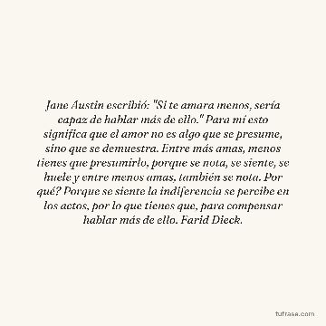 Jane Austin escribió: "Si te amara menos, sería capaz de hablar más de ello." Para mí esto significa que el amor no es algo que se presume, sino que se demuestra. Entre más amas, menos tienes que presumirlo, porque se nota, se siente, se huele y entre menos amas, también se nota. Por qué? Porque se siente la indiferencia se percibe en los actos, por lo que tienes que, para compensar hablar más de ello. Farid Dieck.
