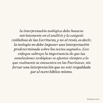 la interpretación teológica debe basarse estrictamente en el análisis y la exégesis cuidadosa de las Escrituras, y no al revés, es decir, la teología no debe imponer una interpretación predeterminada sobre los textos sagrados. Este enfoque subraya la importancia de que las conclusiones teológicas se ajusten siempre a lo que realmente se encuentra en las Escrituras, sin forzar una interpretación que no esté respaldada por el texto bíblico mismo.