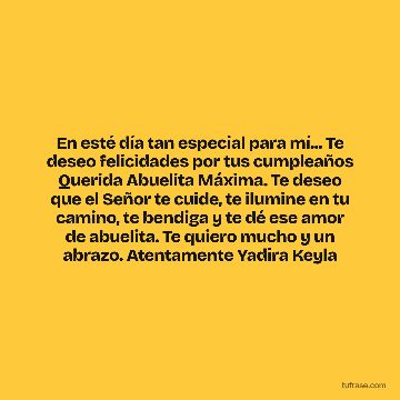 En esté día tan especial para mí... Te deseo felicidades por tus cumpleaños Querida Abuelita Máxima. Te deseo que el Señor te cuide, te ilumine en tu camino, te bendiga y te dé ese amor de abuelita. Te quiero mucho y un abrazo. Atentamente Yadira Keyla