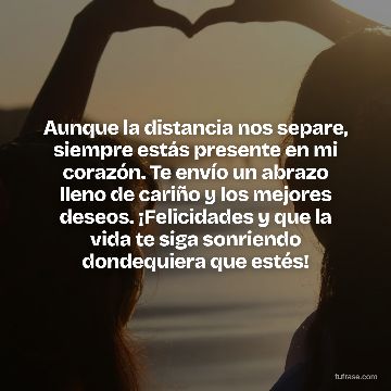 Aunque la distancia nos separe, siempre estás presente en mi corazón. Te envío un abrazo lleno de cariño y los mejores deseos. ¡Felicidades y que la vida te siga sonriendo dondequiera que estés!