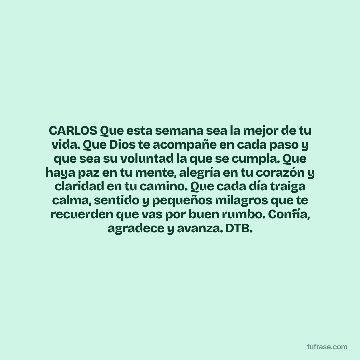 CARLOS Que esta semana sea la mejor de tu vida. Que Dios te acompañe en cada paso y que sea su voluntad la que se cumpla. Que haya paz en tu mente, alegría en tu corazón y claridad en tu camino. Que cada día traiga calma, sentido y pequeños milagros que te recuerden que vas por buen rumbo. Confía, agradece y avanza. DTB.