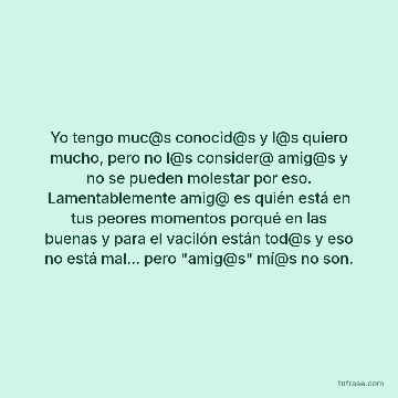 Yo tengo muc@s conocid@s y l@s quiero mucho, pero no l@s consider@ amig@s y no se pueden molestar por eso. Lamentablemente amig@ es quién está en tus peores momentos porqué en las buenas y para el vacilón están tod@s y eso no está mal... pero "amig@s" mí@s no son.