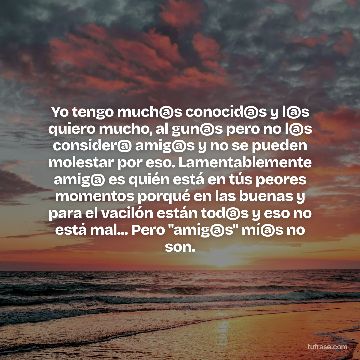 Yo tengo much@s conocid@s y l@s quiero mucho, al gun@s pero no l@s consider@ amig@s y no se pueden molestar por eso. Lamentablemente amig@ es quién está en tús peores momentos porqué en las buenas y para el vacilón están tod@s y eso no está mal... Pero "amig@s" mí@s no son.