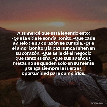 A sumercé que está leyendo esto: -Que la vida le sonría bonito. -Que cada anhelo de su corazón se cumpla. -Que el amor bonito y la paz nunca falten en su corazón. -Que se le dé el negocio que tanto sueña. -Que sus sueños y metas no se queden solo en su mente y tenga siempre la fuerza y oportunidad para cumplirlos.