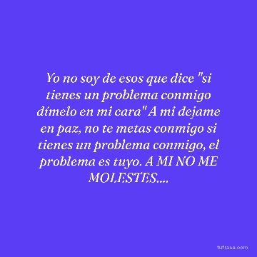 Yo no soy de esos que dice "si tienes un problema conmigo dímelo en mi cara" A mi dejame en paz, no te metas conmigo si tienes un problema conmigo, el problema es tuyo. A MI NO ME MOLESTES....