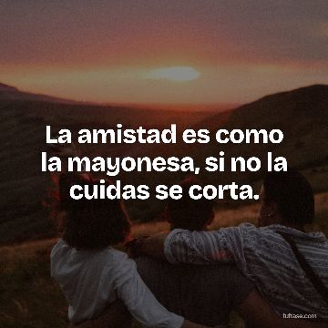 La amistad es como la mayonesa, si no la cuidas se corta.