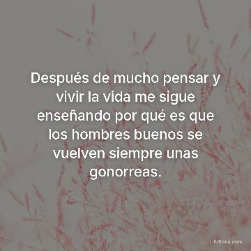 Después de mucho pensar y vivir la vida me sigue enseñando por qué es que los hombres buenos se vuelven siempre unas gonorreas.
