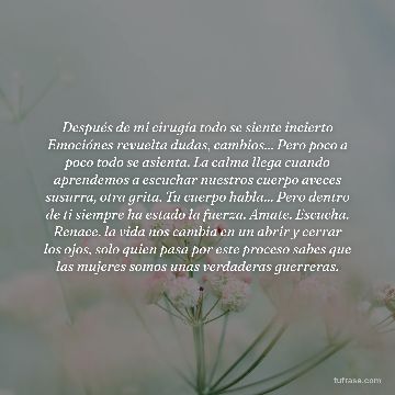 Después de mi cirugía todo se siente incierto Emociónes revuelta dudas, cambios... Pero poco a poco todo se asienta. La calma llega cuando aprendemos a escuchar nuestros cuerpo aveces susurra, otra grita. Tu cuerpo habla... Pero dentro de ti siempre ha estado la fuerza. Amate. Escucha. Renace. la vida nos cambia en un abrir y cerrar los ojos, solo quien pasa por este proceso sabes que las mujeres somos unas verdaderas guerreras.