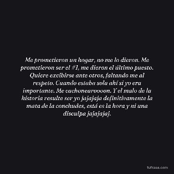 Me prometieron un hogar, no me lo dieron. Me prometieron ser el #1, me dieron el último puesto. Quiere excibirse ante otros, faltando me al respeto. Cuando estaba sola ahí si yo era importante. Me cachonearoooon. Y el malo de la historia resulte ser yo jajajaja definitivamente la mata de la conchudes, está es la hora y ni una disculpa jajajajaj.