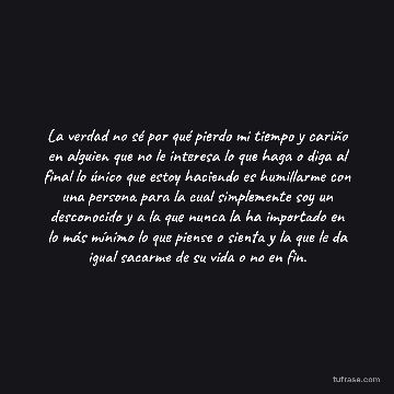 La verdad no sé por qué pierdo mi tiempo y cariño en alguien que no le interesa lo que haga o diga al final lo único que estoy haciendo es humillarme con una persona para la cual simplemente soy un desconocido y a la que nunca la ha importado en lo más mínimo lo que piense o sienta y la que le da igual sacarme de su vida o no en fin.