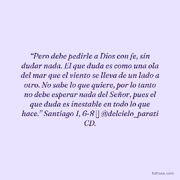 “Pero debe pedirle a Dios con fe, sin dudar nada. El que duda es como una ola del mar que el viento se lleva de un lado a otro. No sabe lo que quiere, por lo tanto no debe esperar nada del Señor, pues el que duda es inestable en todo lo que hace.” Santiago 1, 6-8 ✨ @delcielo_parati CD.