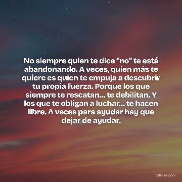 No siempre quien te dice “no” te está abandonando. A veces, quien más te quiere es quien te empuja a descubrir tu propia fuerza. Porque los que siempre te rescatan… te debilitan. Y los que te obligan a luchar… te hacen libre. A veces para ayudar hay que dejar de ayudar.