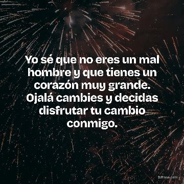 Yo sé que no eres un mal hombre y que tienes un corazón muy grande. Ojalá cambies y decidas disfrutar tu cambio conmigo.