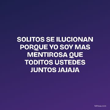 SOLITOS SE ILUCIONAN PORQUE YO SOY MAS MENTIROSA QUE TODITOS USTEDES JUNTOS JAJAJA