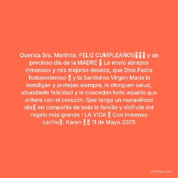 Querida Sra. Marthita: FELIZ CUMPLEAÑOS💐🎂🎁 y un precioso día de la MADRE 💕 Le envío abrazos inmensos y mis mejores deseos, que Dios Padre Todopoderoso 🙏 y la Santísima Virgen María la bendigan y protejan siempre, le otorguen salud, abundante felicidad y le concedan todo aquello que anhela con el corazón. Que tenga un maravilloso día💐 en compañía de toda la familia y disfrute del regalo más grande : LA VIDA 💝 Con inmenso cariño💞: Karen 🙂🌻 11 de Mayo 2025