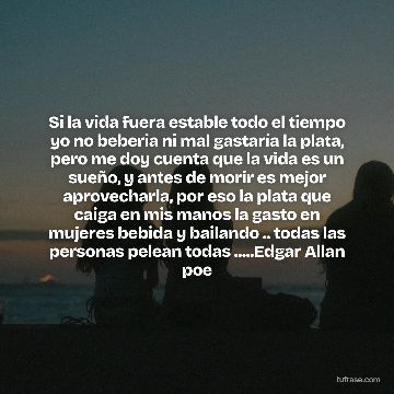 Si la vida fuera estable todo el tiempo yo no beberia ni mal gastaría la plata, pero me doy cuenta que la vida es un sueño, y antes de morir es mejor aprovecharla, por eso la plata que caiga en mis manos la gasto en mujeres bebida y bailando .. todas las personas pelean todas .....Edgar Allan poe