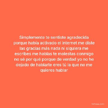 Simplemente te sentiste agradecida porque había activado el internet me diste las gracias más nada ni siquiera me escribes me hablas te molestas conmigo no sé por qué porque de verdad yo no he dejado de hablarte eres tú la que no me quieres hablar