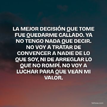 LA MEJOR DECISIÓN QUE TOME FUE QUEDARME CALLADO. YA NO TENGO NADA QUE DECIR. NO VOY A TRATAR DE CONVENCER A NADIE DE LO QUE SOY, NI DE ARREGLAR LO QUE NO ROMPÍ. NO VOY A LUCHAR PARA QUE VEAN MI VALOR.